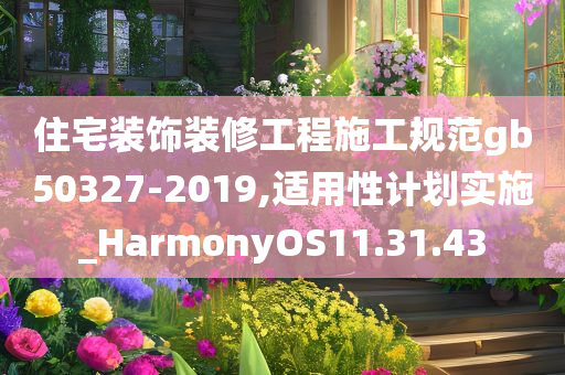 住宅装饰装修工程施工规范gb50327-2019,适用性计划实施_HarmonyOS11.31.43