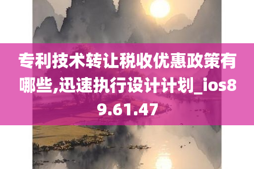 专利技术转让税收优惠政策有哪些,迅速执行设计计划_ios89.61.47