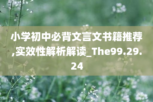 小学初中必背文言文书籍推荐,实效性解析解读_The99.29.24