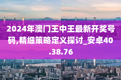 2024年澳门王中王最新开奖号码,精细策略定义探讨_安卓40.38.76