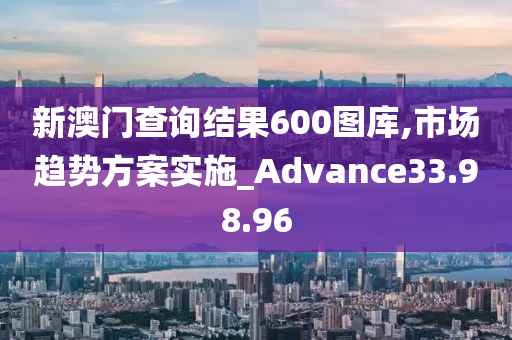 新澳门查询结果600图库,市场趋势方案实施_Advance33.98.96