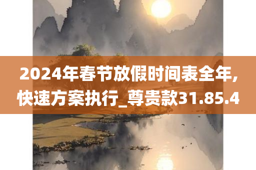 2024年春节放假时间表全年,快速方案执行_尊贵款31.85.40