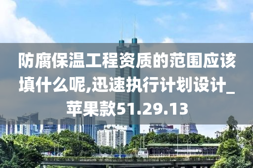 防腐保温工程资质的范围应该填什么呢,迅速执行计划设计_苹果款51.29.13