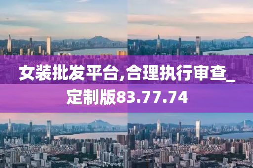 女装批发平台,合理执行审查_定制版83.77.74