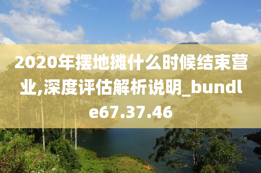 2020年摆地摊什么时候结束营业,深度评估解析说明_bundle67.37.46