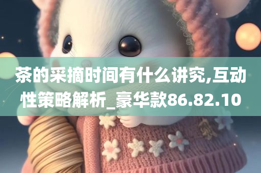 茶的采摘时间有什么讲究,互动性策略解析_豪华款86.82.10