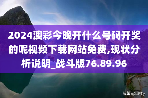 2024澳彩今晚开什么号码开奖的呢视频下载网站免费,现状分析说明_战斗版76.89.96