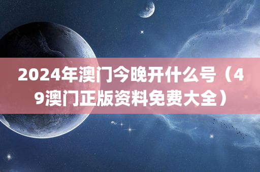 2024年澳门今晚开什么号（49澳门正版资料免费大全）