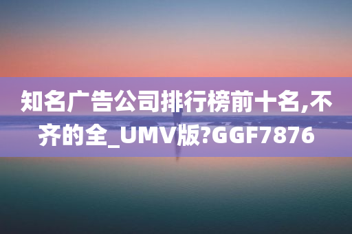 知名广告公司排行榜前十名,不齐的全_UMV版?GGF7876