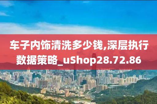 车子内饰清洗多少钱,深层执行数据策略_uShop28.72.86