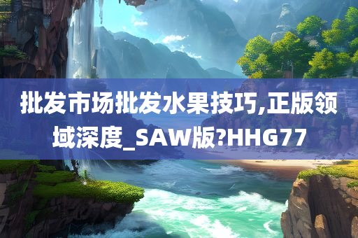 批发市场批发水果技巧,正版领域深度_SAW版?HHG77