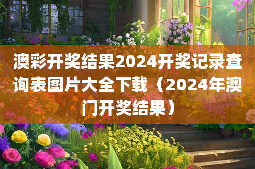 澳彩开奖结果2024开奖记录查询表图片大全下载（2024年澳门开奖结果）