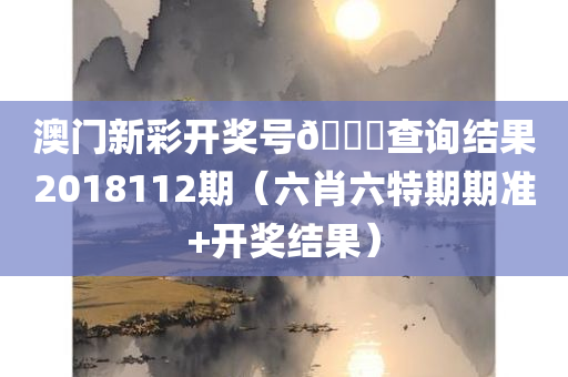 澳门新彩开奖号🐎查询结果2018112期（六肖六特期期准+开奖结果）