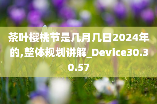 茶叶樱桃节是几月几日2024年的,整体规划讲解_Device30.30.57