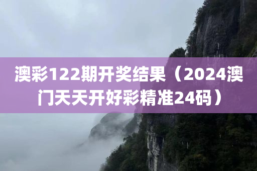 澳彩122期开奖结果（2024澳门天天开好彩精准24码）