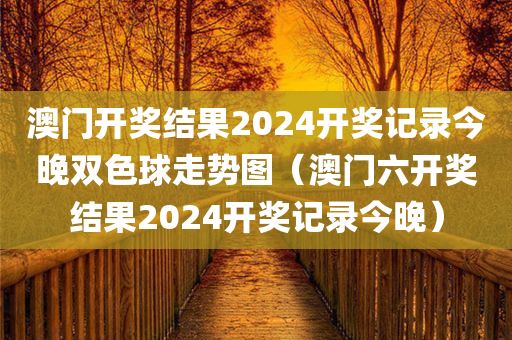 澳门开奖结果2024开奖记录今晚双色球走势图（澳门六开奖结果2024开奖记录今晚）