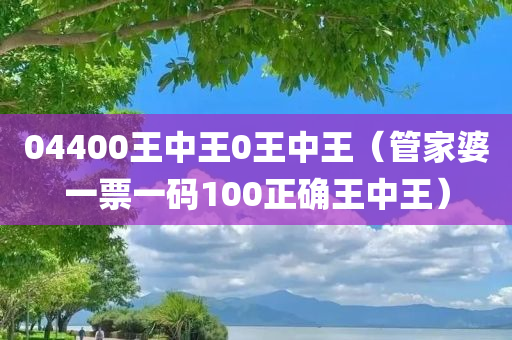 04400王中王0王中王（管家婆一票一码100正确王中王）