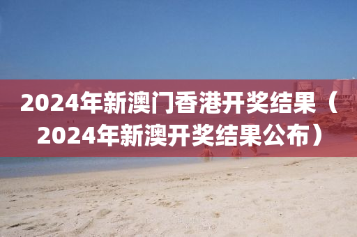 2024年新澳门香港开奖结果（2024年新澳开奖结果公布）