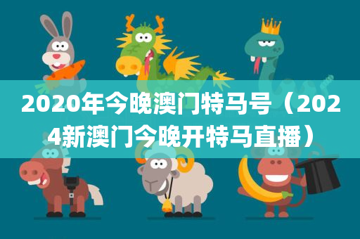 2020年今晚澳门特马号（2024新澳门今晚开特马直播）