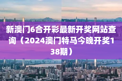 新澳门6合开彩最新开奖网站查询（2024澳门特马今晚开奖138期）