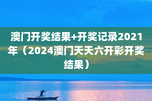 澳门开奖结果+开奖记录2021年（2024澳门天天六开彩开奖结果）