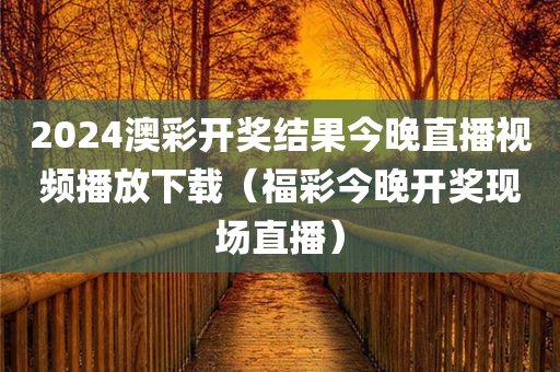 2024澳彩开奖结果今晚直播视频播放下载（福彩今晚开奖现场直播）