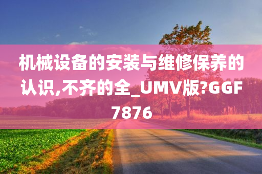 机械设备的安装与维修保养的认识,不齐的全_UMV版?GGF7876