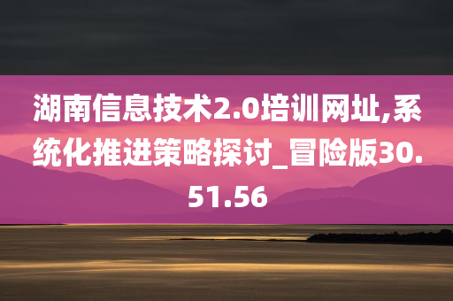 湖南信息技术2.0培训网址,系统化推进策略探讨_冒险版30.51.56