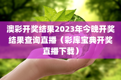 澳彩开奖结果2023年今晚开奖结果查询直播（彩库宝典开奖直播下载）