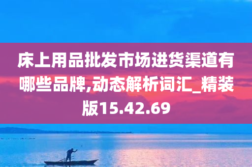 床上用品批发市场进货渠道有哪些品牌,动态解析词汇_精装版15.42.69