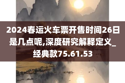 2024春运火车票开售时间26日是几点呢,深度研究解释定义_经典款75.61.53