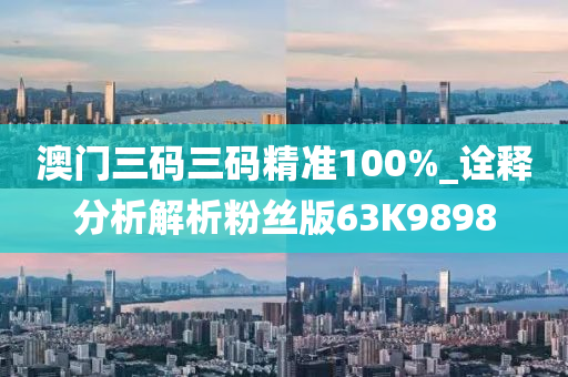 澳门三码三码精准100%_诠释分析解析粉丝版63K9898