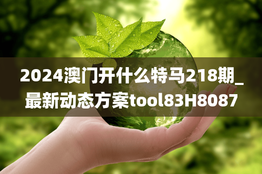 2024澳门开什么特马218期_最新动态方案tool83H8087