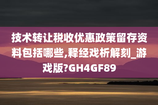 技术转让税收优惠政策留存资料包括哪些,释经戏析解刻_游戏版?GH4GF89