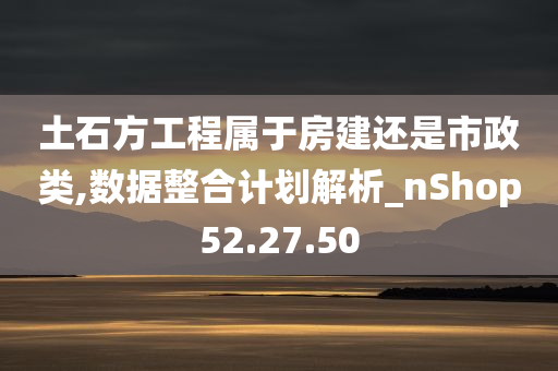 土石方工程属于房建还是市政类,数据整合计划解析_nShop52.27.50