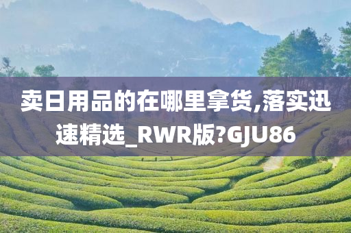 卖日用品的在哪里拿货,落实迅速精选_RWR版?GJU86