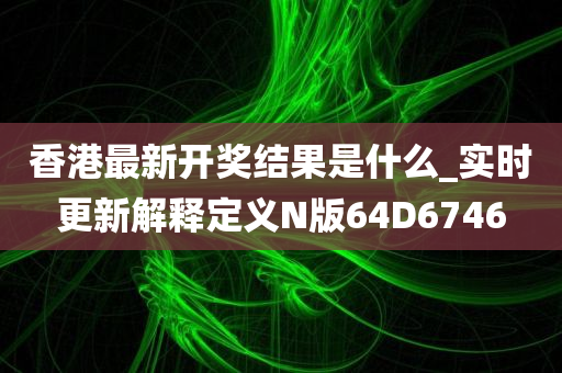 香港最新开奖结果是什么_实时更新解释定义N版64D6746