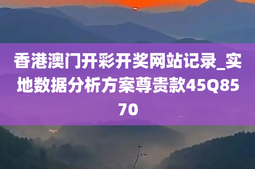 香港澳门开彩开奖网站记录_实地数据分析方案尊贵款45Q8570