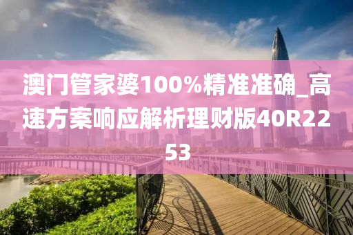 澳门管家婆100%精准准确_高速方案响应解析理财版40R2253