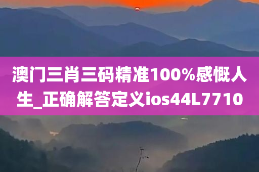 澳门三肖三码精准100%感慨人生_正确解答定义ios44L7710