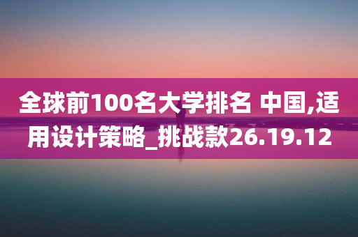 全球前100名大学排名 中国,适用设计策略_挑战款26.19.12