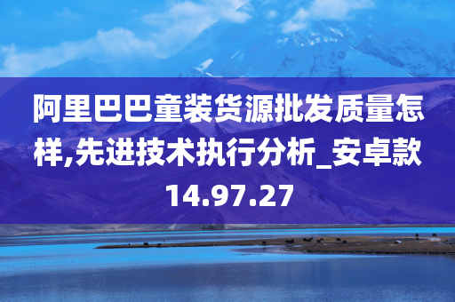 阿里巴巴童装货源批发质量怎样,先进技术执行分析_安卓款14.97.27