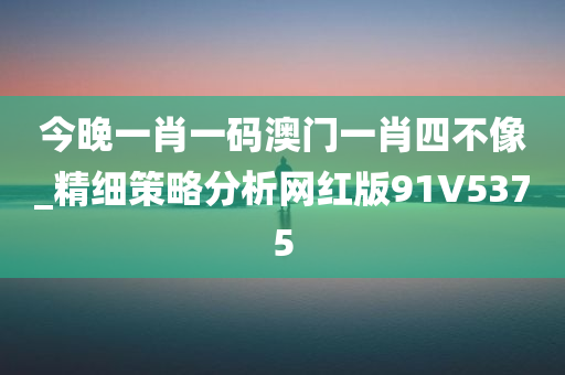 今晚一肖一码澳门一肖四不像_精细策略分析网红版91V5375