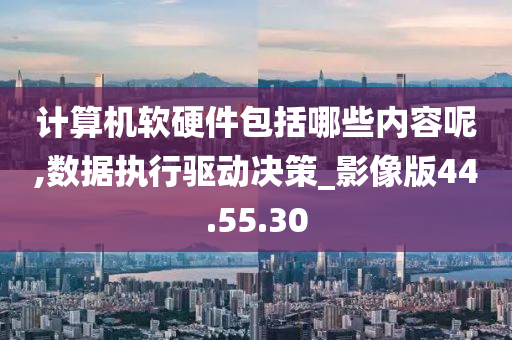 计算机软硬件包括哪些内容呢,数据执行驱动决策_影像版44.55.30