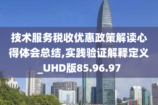 技术服务税收优惠政策解读心得体会总结,实践验证解释定义_UHD版85.96.97