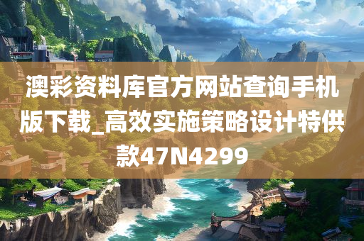 澳彩资料库官方网站查询手机版下载_高效实施策略设计特供款47N4299