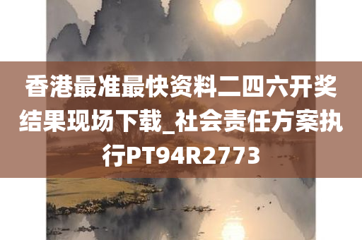 香港最准最快资料二四六开奖结果现场下载_社会责任方案执行PT94R2773