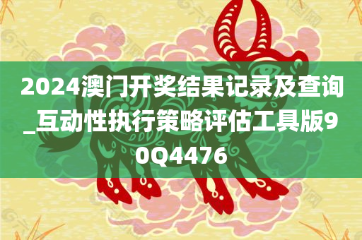 2024澳门开奖结果记录及查询_互动性执行策略评估工具版90Q4476