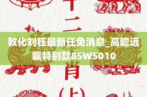 敦化刘钰最新任免消息_高瞻远瞩特别款85W5010