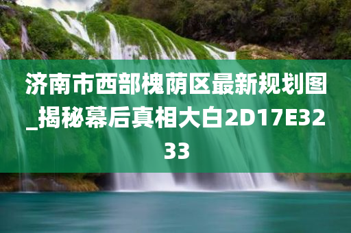 济南市西部槐荫区最新规划图_揭秘幕后真相大白2D17E3233